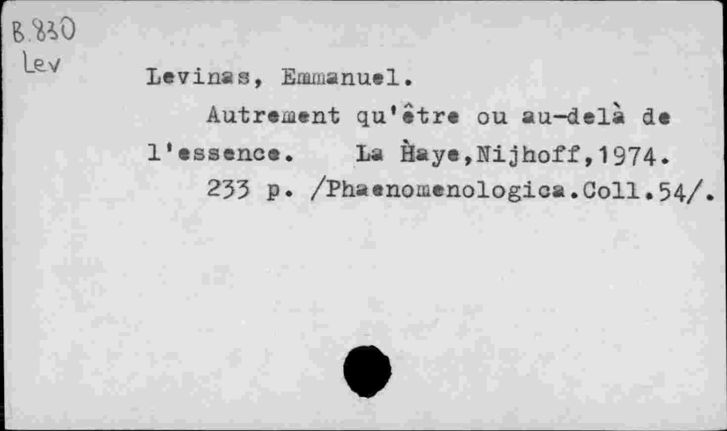 ﻿l₽ v
Levmas, Emmanuel.
Autrement qu’être ou au-delà de l'essence. La Haye.Nijhoff,1974.
253 P» /Phaenomenologica.Goll.54/.